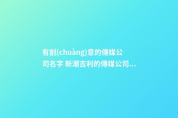 有創(chuàng)意的傳媒公司名字 新潮吉利的傳媒公司名字,起名之家-第1張-公司起名-玄機(jī)派